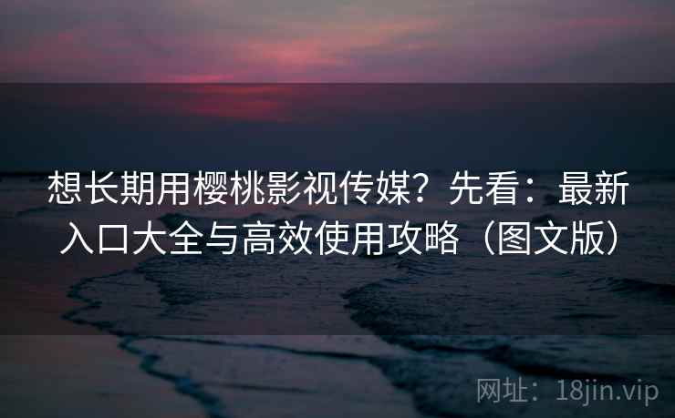 想长期用樱桃影视传媒？先看：最新入口大全与高效使用攻略（图文版）
