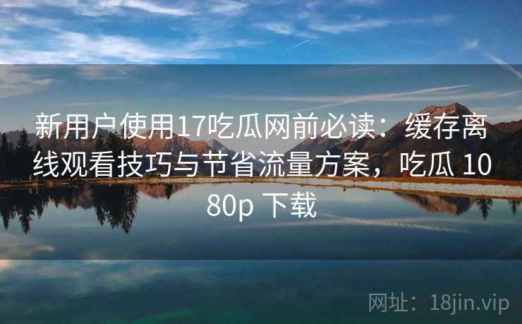 新用户使用17吃瓜网前必读：缓存离线观看技巧与节省流量方案，吃瓜 1080p 下载
