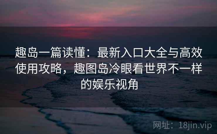 趣岛一篇读懂：最新入口大全与高效使用攻略，趣图岛冷眼看世界不一样的娱乐视角