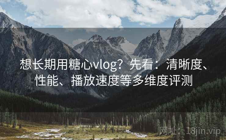 想长期用糖心vlog？先看：清晰度、性能、播放速度等多维度评测