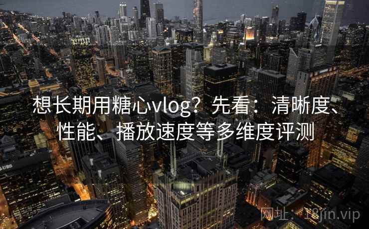 想长期用糖心vlog？先看：清晰度、性能、播放速度等多维度评测