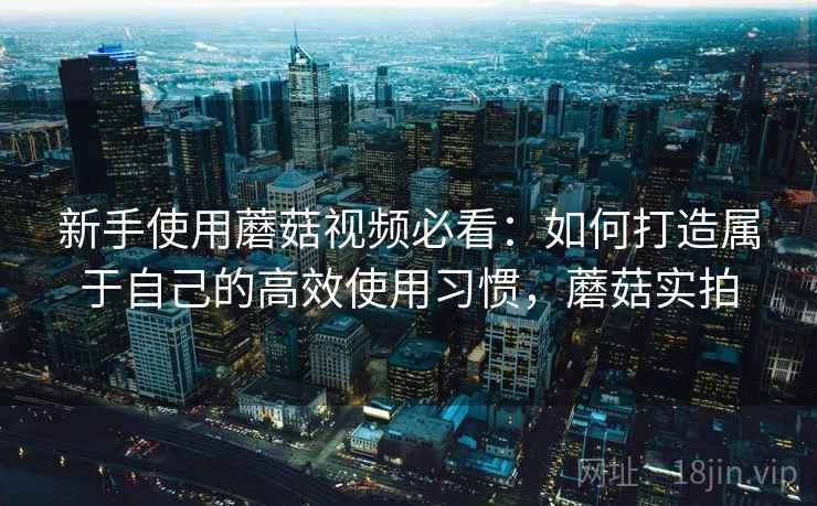 新手使用蘑菇视频必看：如何打造属于自己的高效使用习惯，蘑菇实拍