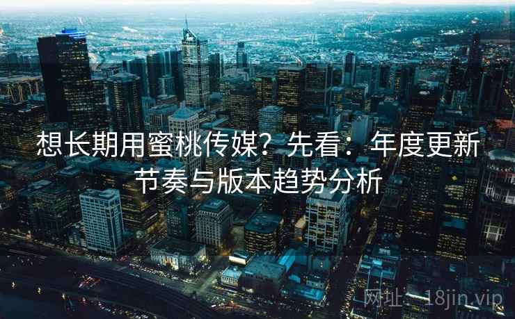 想长期用蜜桃传媒？先看：年度更新节奏与版本趋势分析