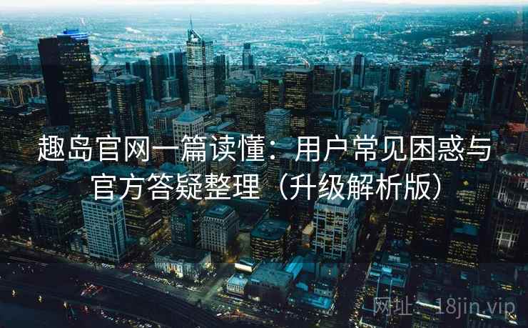 趣岛官网一篇读懂：用户常见困惑与官方答疑整理（升级解析版）