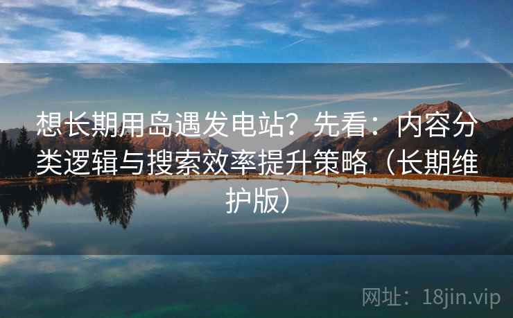 想长期用岛遇发电站？先看：内容分类逻辑与搜索效率提升策略（长期维护版）