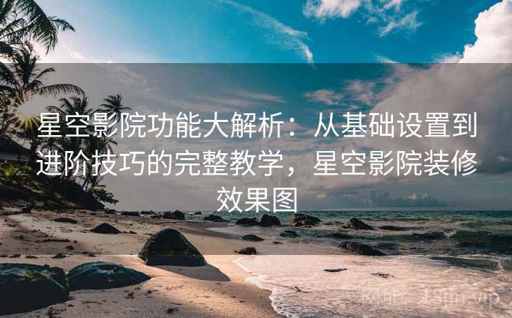 星空影院功能大解析：从基础设置到进阶技巧的完整教学，星空影院装修效果图