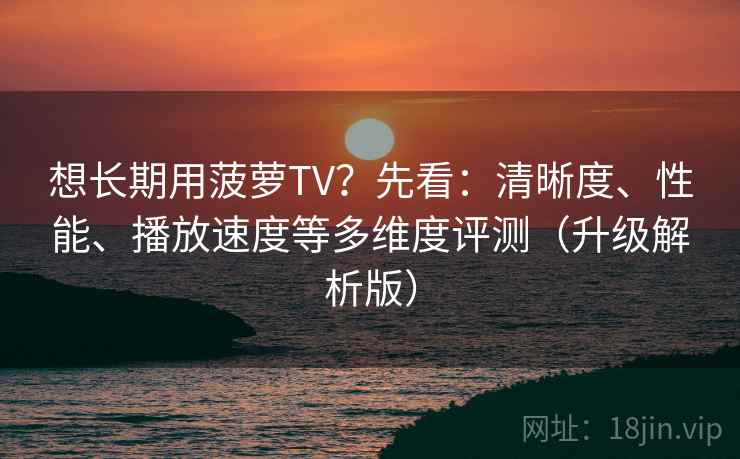 想长期用菠萝TV？先看：清晰度、性能、播放速度等多维度评测（升级解析版）