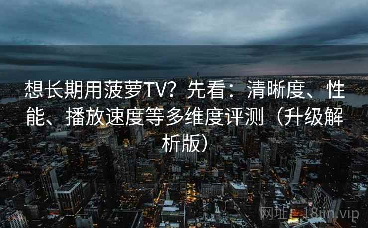 想长期用菠萝TV？先看：清晰度、性能、播放速度等多维度评测（升级解析版）