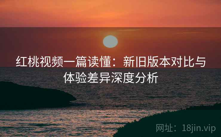 红桃视频一篇读懂：新旧版本对比与体验差异深度分析