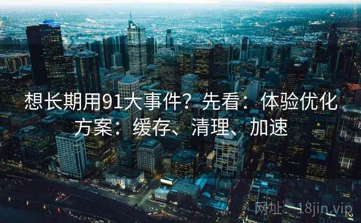 想长期用91大事件？先看：体验优化方案：缓存、清理、加速