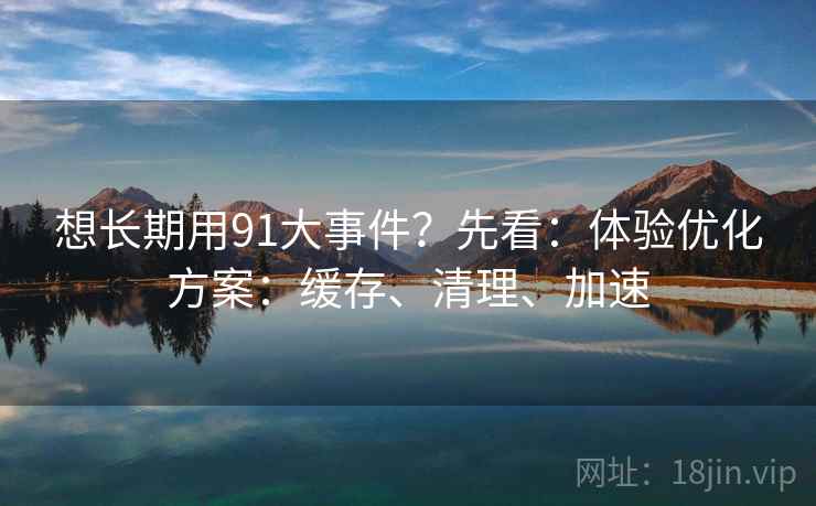 想长期用91大事件？先看：体验优化方案：缓存、清理、加速