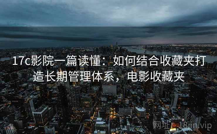 17c影院一篇读懂：如何结合收藏夹打造长期管理体系，电影收藏夹