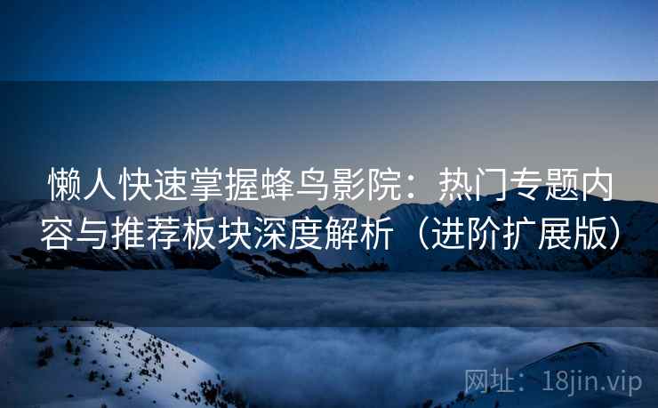 懒人快速掌握蜂鸟影院：热门专题内容与推荐板块深度解析（进阶扩展版）