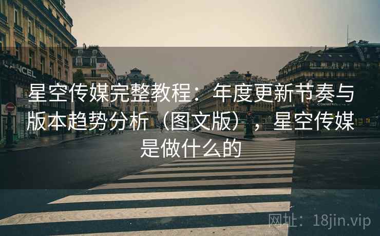星空传媒完整教程：年度更新节奏与版本趋势分析（图文版），星空传媒是做什么的