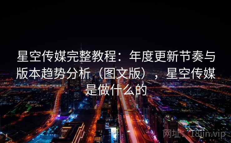星空传媒完整教程：年度更新节奏与版本趋势分析（图文版），星空传媒是做什么的