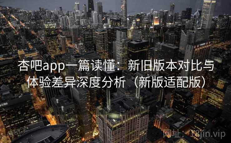 杏吧app一篇读懂：新旧版本对比与体验差异深度分析（新版适配版）