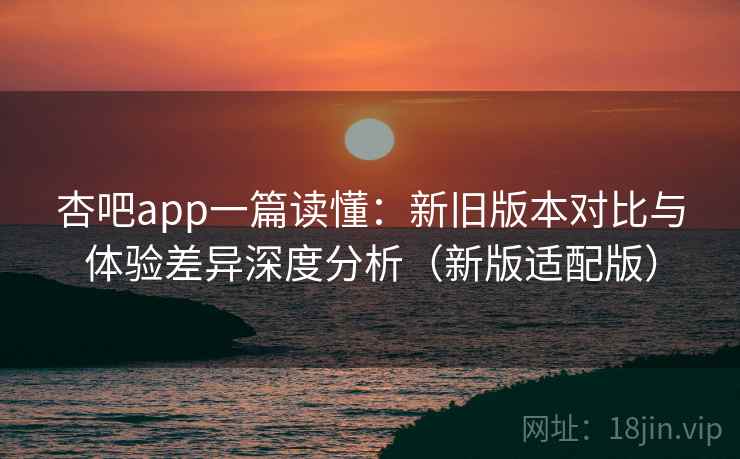 杏吧app一篇读懂：新旧版本对比与体验差异深度分析（新版适配版）