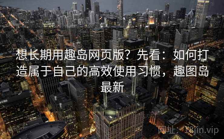 想长期用趣岛网页版？先看：如何打造属于自己的高效使用习惯，趣图岛最新
