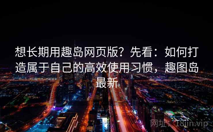 想长期用趣岛网页版？先看：如何打造属于自己的高效使用习惯，趣图岛最新