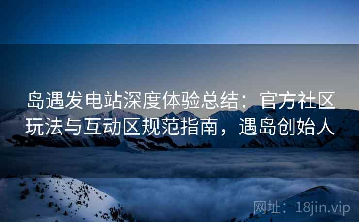 岛遇发电站深度体验总结：官方社区玩法与互动区规范指南，遇岛创始人