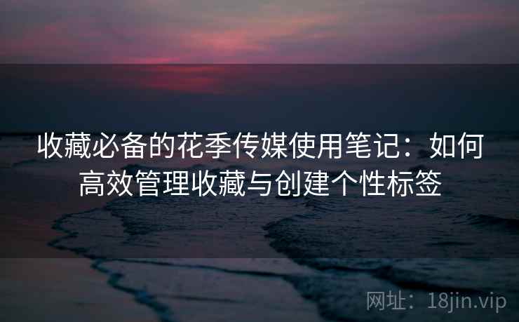收藏必备的花季传媒使用笔记：如何高效管理收藏与创建个性标签