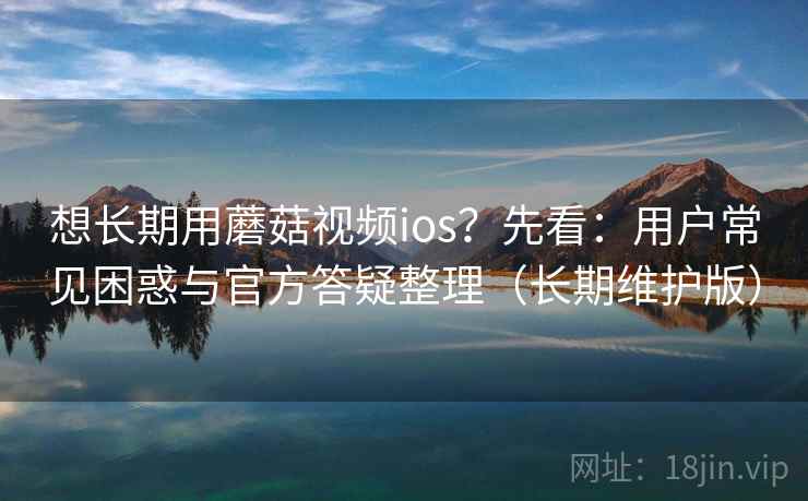 想长期用蘑菇视频ios？先看：用户常见困惑与官方答疑整理（长期维护版）