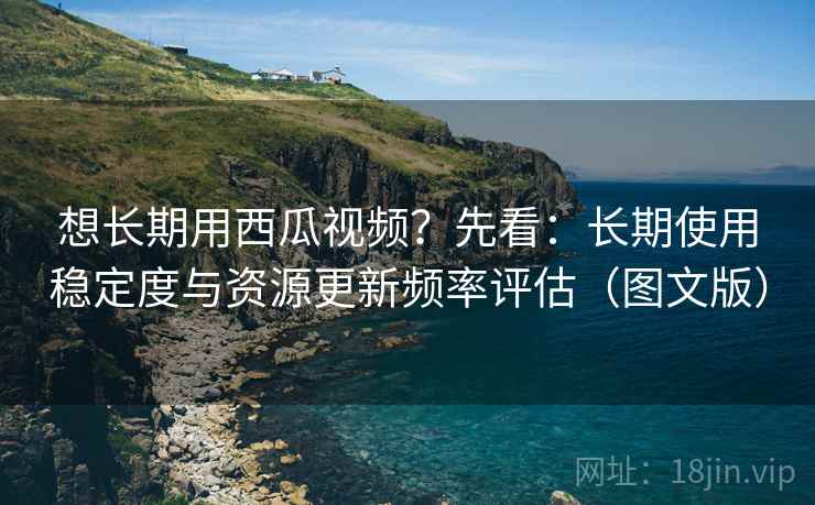 想长期用西瓜视频？先看：长期使用稳定度与资源更新频率评估（图文版）