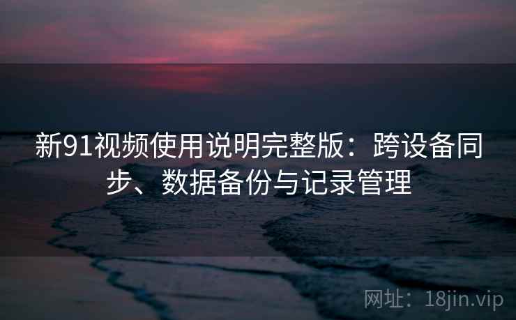 新91视频使用说明完整版：跨设备同步、数据备份与记录管理