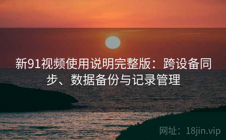 新91视频使用说明完整版：跨设备同步、数据备份与记录管理