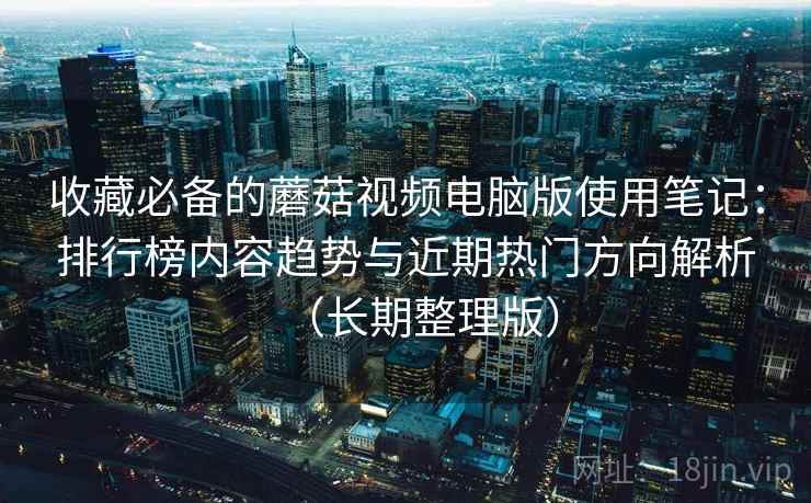 收藏必备的蘑菇视频电脑版使用笔记：排行榜内容趋势与近期热门方向解析（长期整理版）