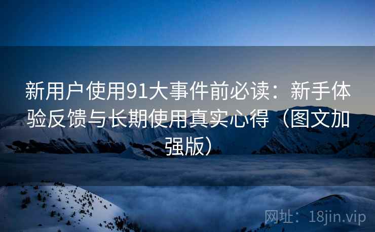 新用户使用91大事件前必读:新手体验反馈与长期使用真实心得(图文加强版) 新用户使用91大事件前必读:新手体验反馈与长期使用真实心得(图文加强版)