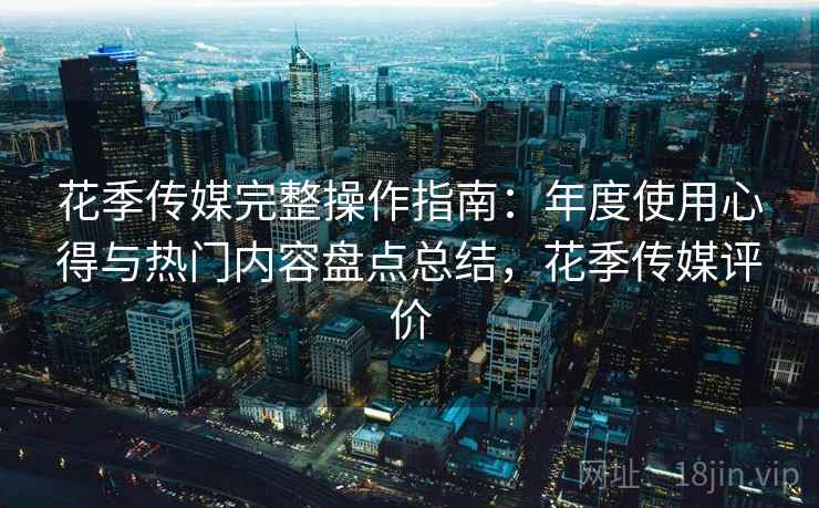 花季传媒完整操作指南:年度使用心得与热门内容盘点总结,花季传媒评价 花季传媒完整操作指南:年度使用心得与热门内容盘点总结,花季传媒评价