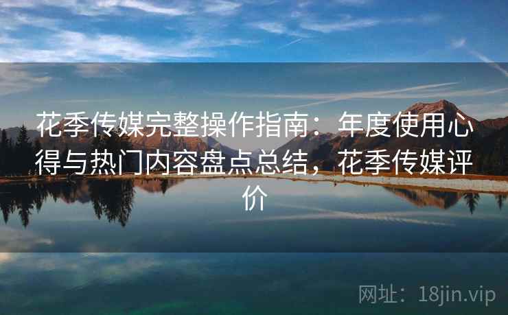 花季传媒完整操作指南:年度使用心得与热门内容盘点总结,花季传媒评价 花季传媒完整操作指南:年度使用心得与热门内容盘点总结,花季传媒评价