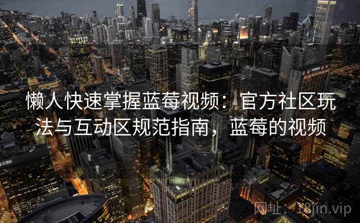 懒人快速掌握蓝莓视频:官方社区玩法与互动区规范指南,蓝莓的视频 懒人快速掌握蓝莓视频:官方社区玩法与互动区规范指南,蓝莓的视频