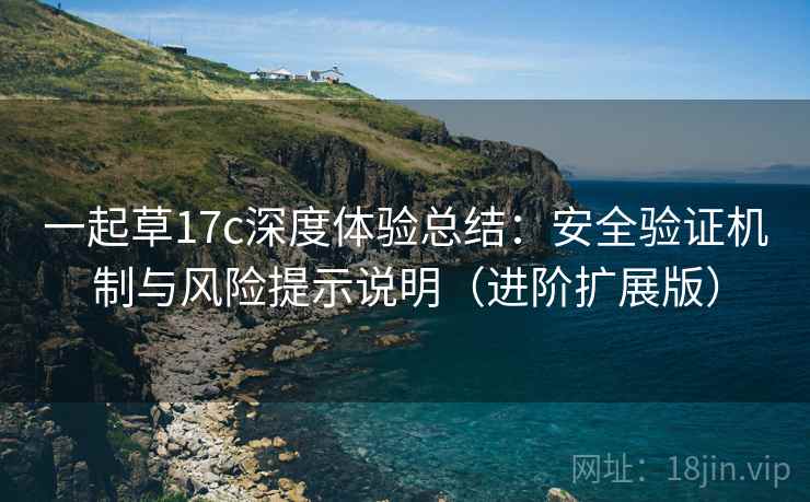 一起草17c深度体验总结:安全验证机制与风险提示说明(进阶扩展版) 一起草17c深度体验总结:安全验证机制与风险提示说明(进阶扩展版)