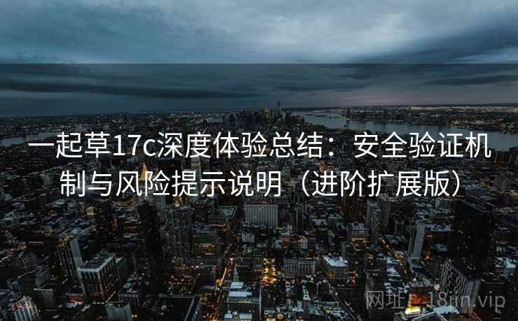一起草17c深度体验总结:安全验证机制与风险提示说明(进阶扩展版) 一起草17c深度体验总结:安全验证机制与风险提示说明(进阶扩展版)