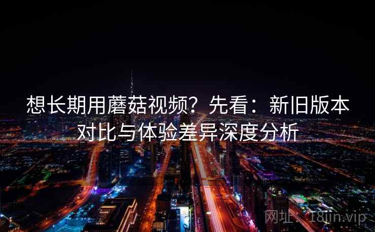 想长期用蘑菇视频?先看:新旧版本对比与体验差异深度分析 想长期用蘑菇视频?先看:新旧版本对比与体验差异深度分析