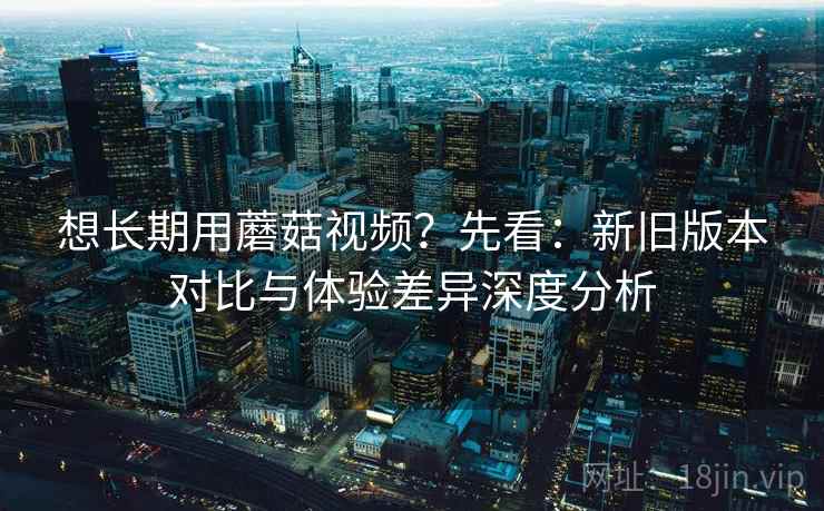 想长期用蘑菇视频?先看:新旧版本对比与体验差异深度分析 想长期用蘑菇视频?先看:新旧版本对比与体验差异深度分析